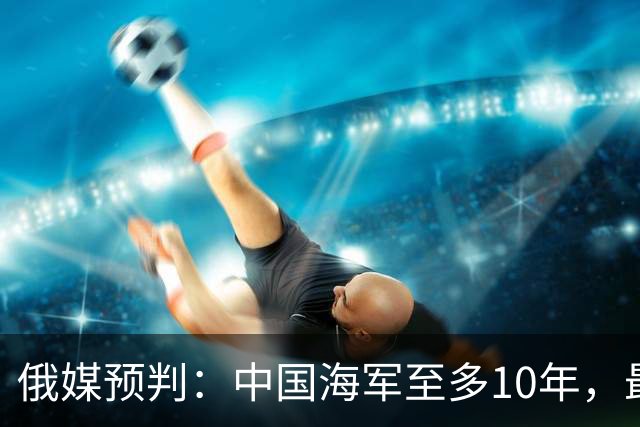 俄媒预判：中国海军至多10年，最快7年，美军自己让出制海权