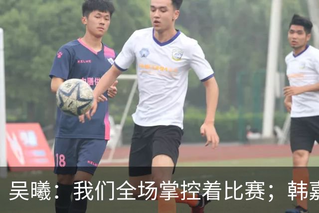 吴曦：我们全场掌控着比赛；韩嘉文的进球是努力训练的回报