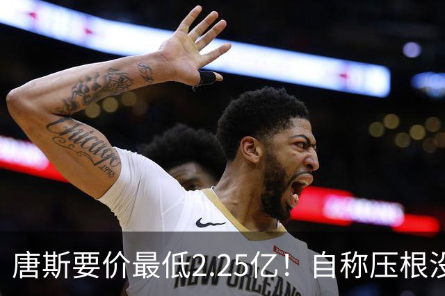 唐斯要价最低2.25亿！自称压根没想要顶薪：希望尼克斯留住核心