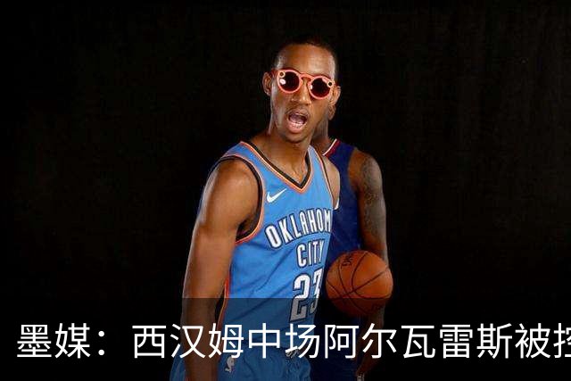 墨媒：西汉姆中场阿尔瓦雷斯被控伪造疫苗证明获利，并参加世界杯