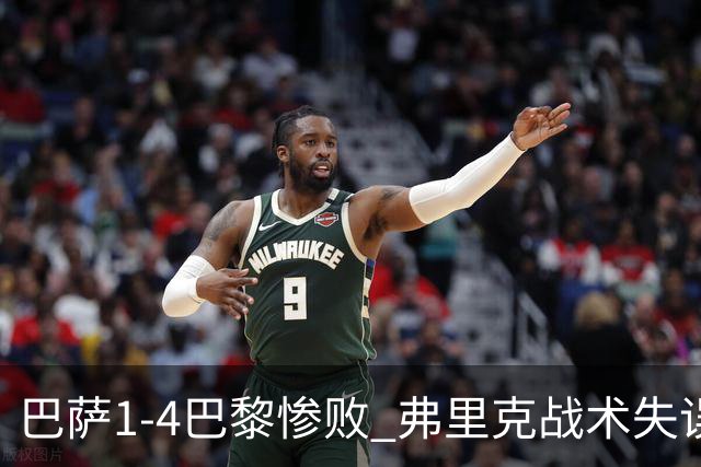 巴萨1-4巴黎惨败 弗里克战术失误致连胜终结