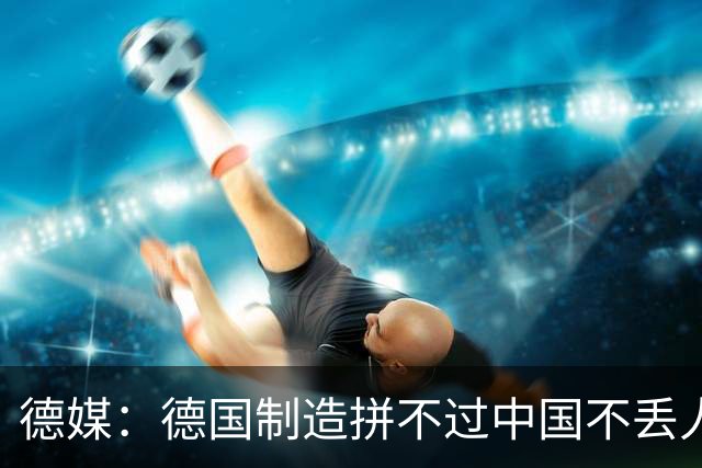 德媒：德国制造拼不过中国不丢人，德国政府的虚伪嘴脸才令人作呕