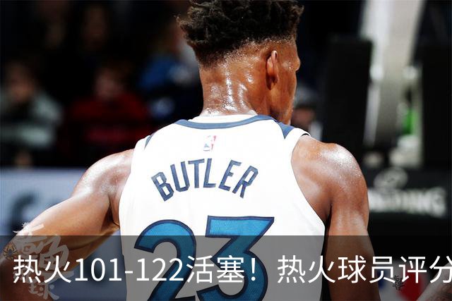 热火101-122活塞！热火球员评分：2人优秀，1人及格，6人低迷