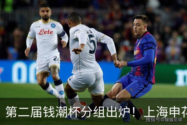第二届钱潮杯分组出炉！上海申花期待卫冕 欧洲豪强俱乐部齐聚