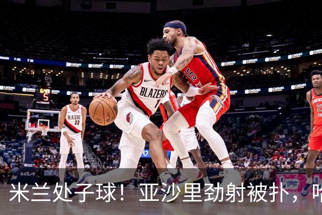 米兰处子球！亚沙里劲射被扑，哈钦森门前补射打进