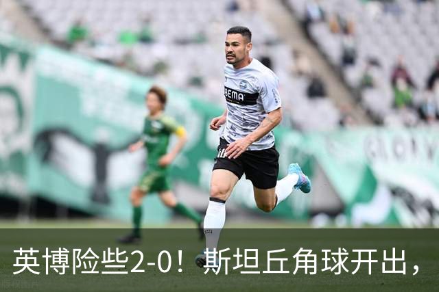 英博险些2-0！斯坦丘角球开出，阿利米头球攻门被季家葆扑出