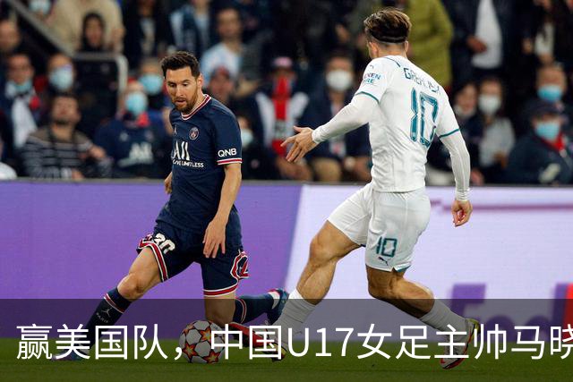 赢美国队，中国U17女足主帅马晓旭：今天我们的球队太争气了