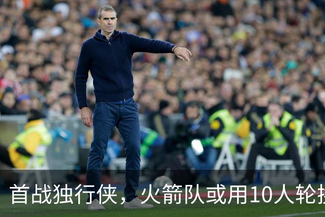 首战独行侠，火箭队或用10人轮换？5首发+5替补悬念不大，第2中锋或易主