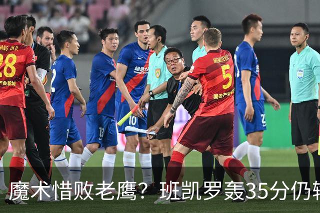 魔术惜败老鹰？班凯罗轰35分仍输球，他们究竟输在哪里？