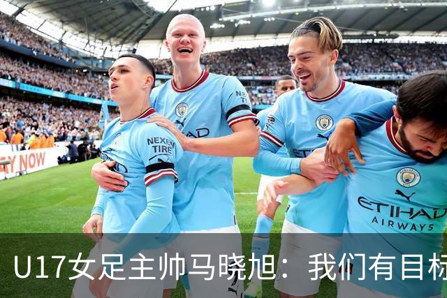 U17女足主帅马晓旭：我们有目标，会一步一步去实现